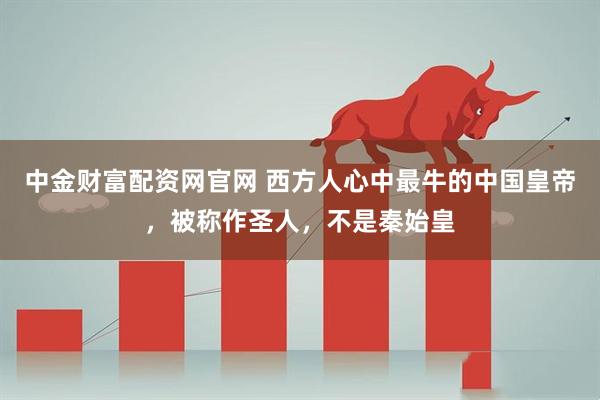 中金财富配资网官网 西方人心中最牛的中国皇帝，被称作圣人，不是秦始皇