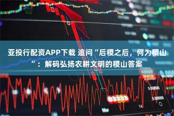 亚投行配资APP下载 追问“后稷之后，何为稷山”：解码弘扬农耕文明的稷山答案