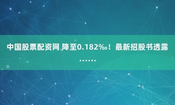 中国股票配资网 降至0.182‰！最新招股书透露……