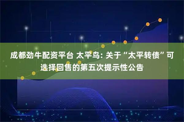 成都劲牛配资平台 太平鸟: 关于“太平转债”可选择回售的第五次提示性公告