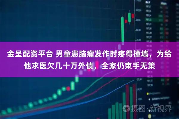 金呈配资平台 男童患脑瘤发作时疼得撞墙，为给他求医欠几十万外债，全家仍束手无策