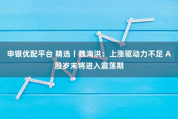 申银优配平台 精选丨魏海洪：上涨驱动力不足 A股岁末将进入震荡期
