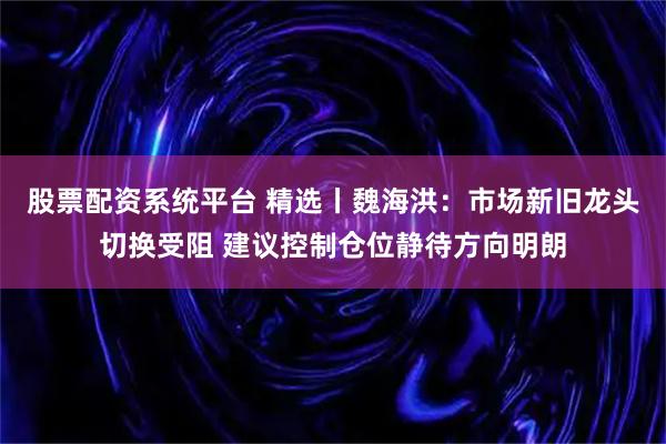 股票配资系统平台 精选丨魏海洪：市场新旧龙头切换受阻 建议控制仓位静待方向明朗