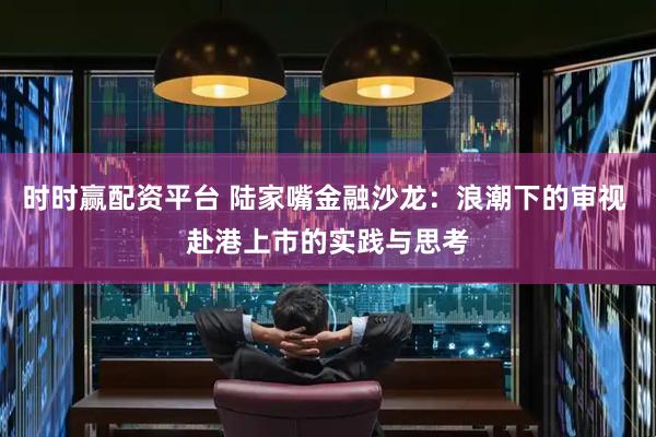 时时赢配资平台 陆家嘴金融沙龙：浪潮下的审视 赴港上市的实践与思考