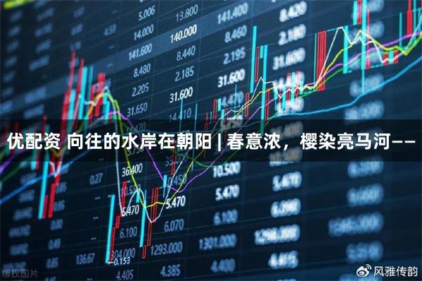 优配资 向往的水岸在朝阳 | 春意浓，樱染亮马河——