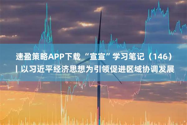 速盈策略APP下载 “宣宣”学习笔记（146）丨以习近平经济思想为引领促进区域协调发展