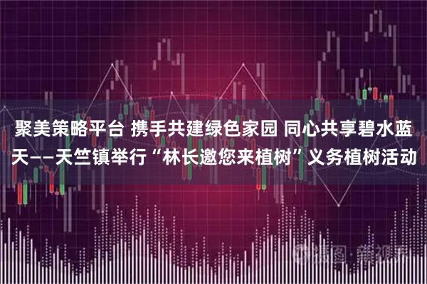 聚美策略平台 携手共建绿色家园 同心共享碧水蓝天——天竺镇举行“林长邀您来植树”义务植树活动