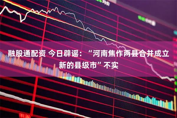 融股通配资 今日辟谣：“河南焦作两县合并成立新的县级市”不实