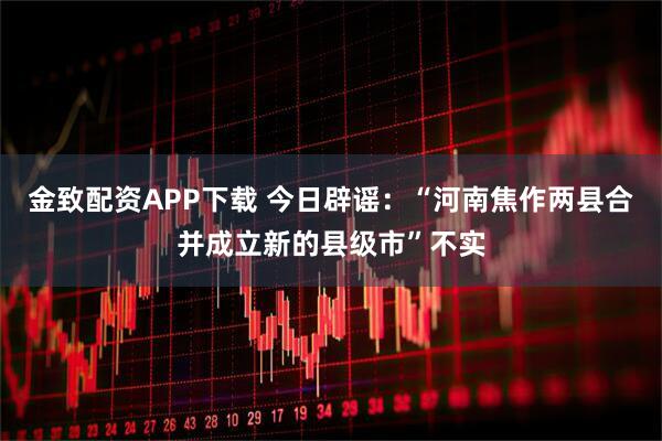 金致配资APP下载 今日辟谣：“河南焦作两县合并成立新的县级市”不实