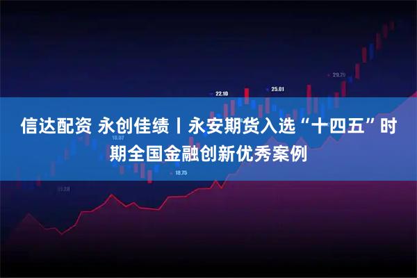 信达配资 永创佳绩丨永安期货入选“十四五”时期全国金融创新优秀案例