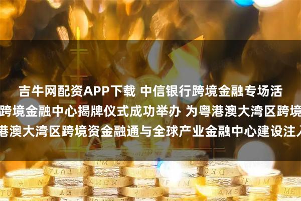 吉牛网配资APP下载 中信银行跨境金融专场活动暨中信银行深圳分行跨境金融中心揭牌仪式成功举办 为粤港澳大湾区跨境资金融通与全球产业金融中心建设注入强劲动能
