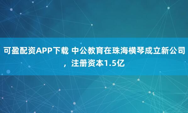 可盈配资APP下载 中公教育在珠海横琴成立新公司，注册资本1.5亿