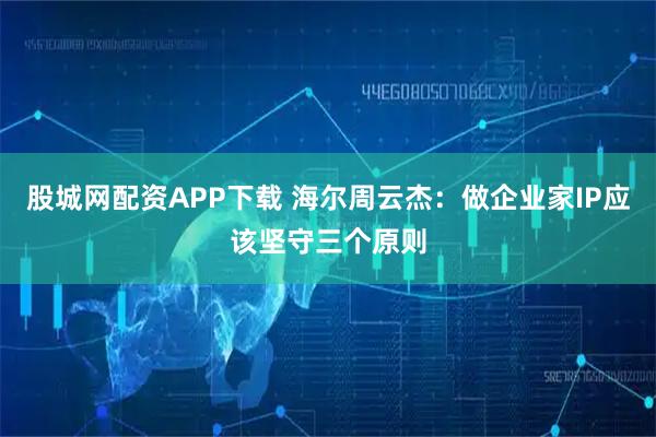 股城网配资APP下载 海尔周云杰：做企业家IP应该坚守三个原则