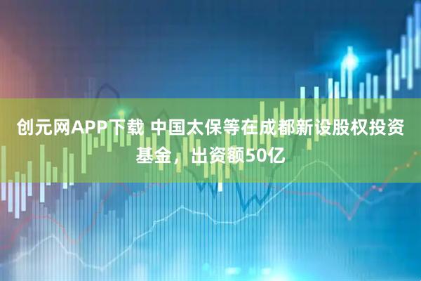 创元网APP下载 中国太保等在成都新设股权投资基金，出资额50亿
