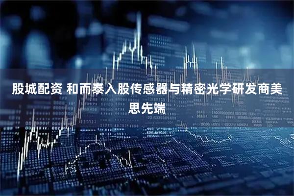 股城配资 和而泰入股传感器与精密光学研发商美思先端