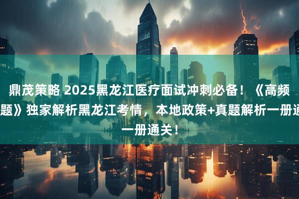 鼎茂策略 2025黑龙江医疗面试冲刺必备！《高频200题》独家解析黑龙江考情，本地政策+真题解析一册通关！