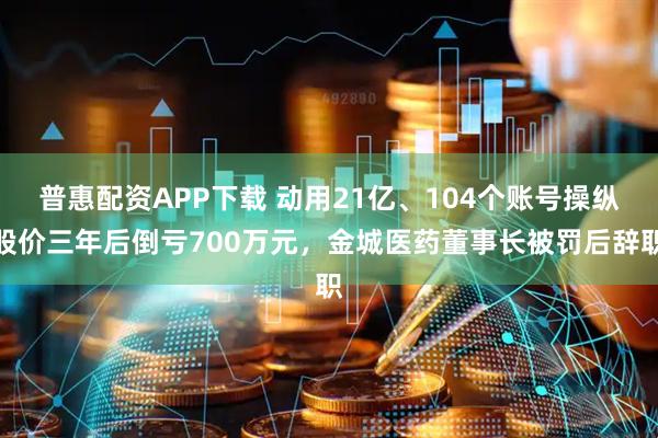 普惠配资APP下载 动用21亿、104个账号操纵股价三年后倒亏700万元，金城医药董事长被罚后辞职