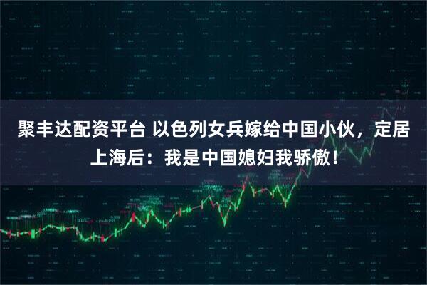 聚丰达配资平台 以色列女兵嫁给中国小伙，定居上海后：我是中国媳妇我骄傲！