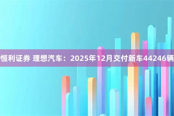 恒利证券 理想汽车：2025年12月交付新车44246辆