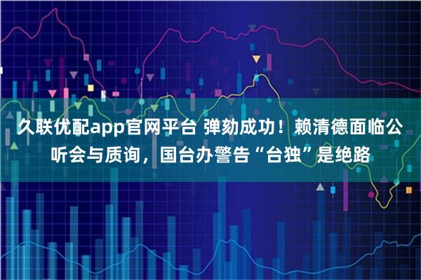 久联优配app官网平台 弹劾成功！赖清德面临公听会与质询，国台办警告“台独”是绝路