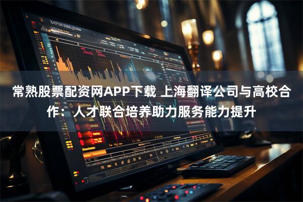 常熟股票配资网APP下载 上海翻译公司与高校合作：人才联合培养助力服务能力提升