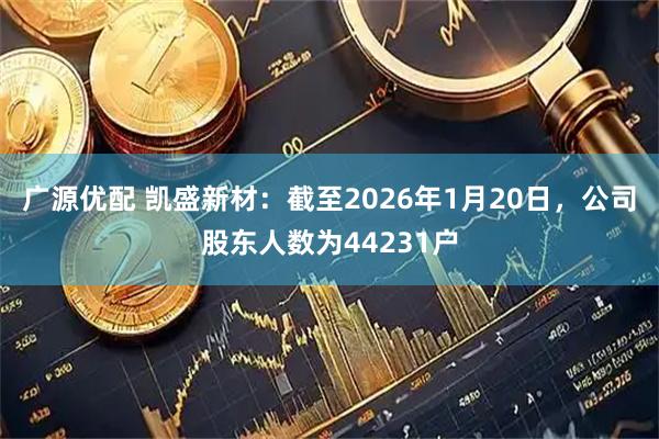 广源优配 凯盛新材：截至2026年1月20日，公司股东人数为44231户