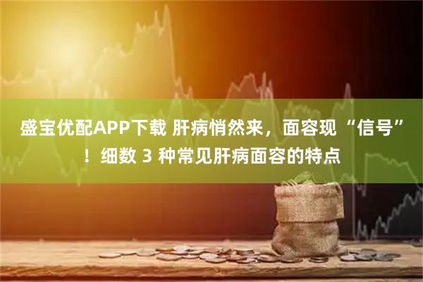 盛宝优配APP下载 肝病悄然来，面容现 “信号”！细数 3 种常见肝病面容的特点