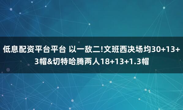 低息配资平台平台 以一敌二!文班西决场均30+13+3帽&切特哈腾两人18+13+1.3帽