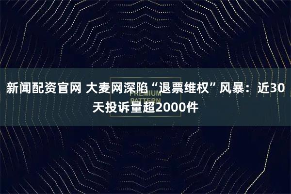 新闻配资官网 大麦网深陷“退票维权”风暴:近30天投诉量超2000件