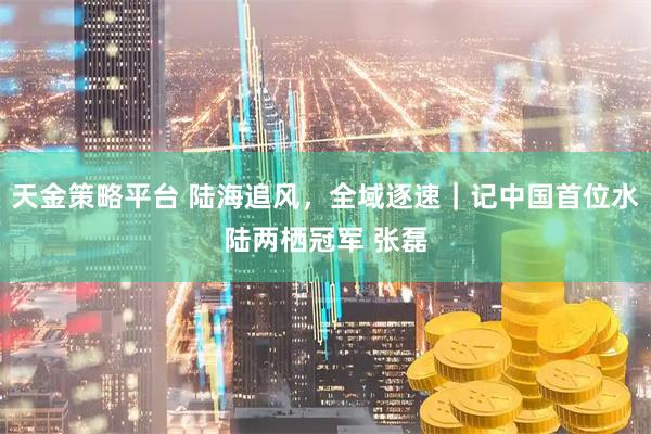 天金策略平台 陆海追风，全域逐速｜记中国首位水陆两栖冠军 张磊
