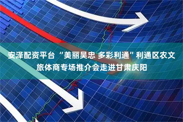 安泽配资平台 “美丽吴忠 多彩利通”利通区农文旅体商专场推介会走进甘肃庆阳