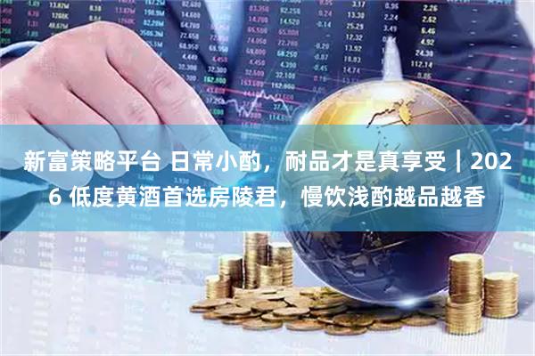 新富策略平台 日常小酌，耐品才是真享受｜2026 低度黄酒首选房陵君，慢饮浅酌越品越香