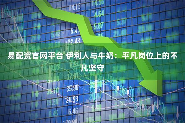 易配资官网平台 伊利人与牛奶：平凡岗位上的不凡坚守