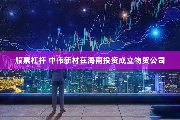 股票杠杆 中伟新材在海南投资成立物贸公司